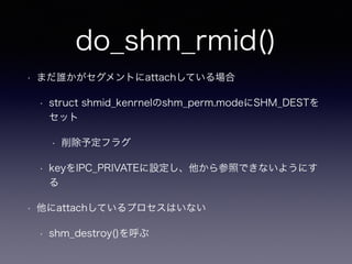 do_shm_rmid() 
• まだ誰かがセグメントにattachしている場合 
• struct shmid_kenrnelのshm_perm.modeにSHM_DESTを 
セット 
• 削除予定フラグ 
• keyをIPC_PRIVATEに設定し、他から参照できないようにす 
る 
• 他にattachしているプロセスはいない 
• shm_destroy()を呼ぶ 
 