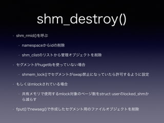 shm_destroy() 
• shm_rmid()を呼ぶ 
• namespaceからidの削除 
• shm_clistのリストから管理オブジェクトを削除 
• セグメントがhugetlbを使っていない場合 
• shmem_lock()でセグメントがswap禁止になっていたら許可するように設定 
• もしくはmlockされている場合 
• 共有メモリで使用するmlock対象のページ数をstruct userのlocked_shmか 
ら減らす 
• fput()でnewseg()で作成したセグメント用のファイルオブジェクトを削除 
 