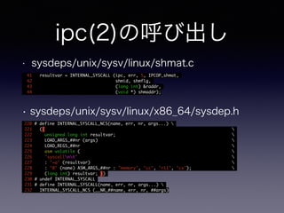 ipc(2)の呼び出し 
• sysdeps/unix/sysv/linux/shmat.c 
41 resultvar = INTERNAL_SYSCALL (ipc, err, 5, IPCOP_shmat, 
42 shmid, shmflg, 
43 (long int) &raddr, 
44 (void *) shmaddr); 
• sysdeps/unix/sysv/linux/x86_64/sysdep.h 
220 # define INTERNAL_SYSCALL_NCS(name, err, nr, args...)  
221 ({  
222 unsigned long int resultvar;  
223 LOAD_ARGS_##nr (args)  
224 LOAD_REGS_##nr  
225 asm volatile (  
226 "syscallnt"  
227 : "=a" (resultvar)  
228 : "0" (name) ASM_ARGS_##nr : "memory", "cc", "r11", "cx");  
229 (long int) resultvar; }) 
230 # undef INTERNAL_SYSCALL 
231 # define INTERNAL_SYSCALL(name, err, nr, args...)  
232 INTERNAL_SYSCALL_NCS (__NR_##name, err, nr, ##args) 
 