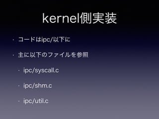 kernel側実装 
• コードはipc/以下に 
• 主に以下のファイルを参照 
• ipc/syscall.c 
• ipc/shm.c 
• ipc/util.c 
 