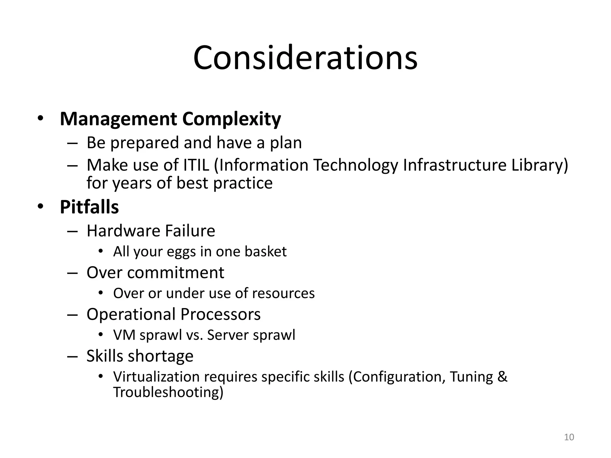Considerations
• Management Complexity
   – Be prepared and have a plan
   – Make use of ITIL (Information Technology Infrastructure Library)
     for years of best practice
• Pitfalls
   – Hardware Failure
       • All your eggs in one basket
   – Over commitment
       • Over or under use of resources
   – Operational Processors
       • VM sprawl vs. Server sprawl
   – Skills shortage
       • Virtualization requires specific skills (Configuration, Tuning &
         Troubleshooting)

                                                                            10
 