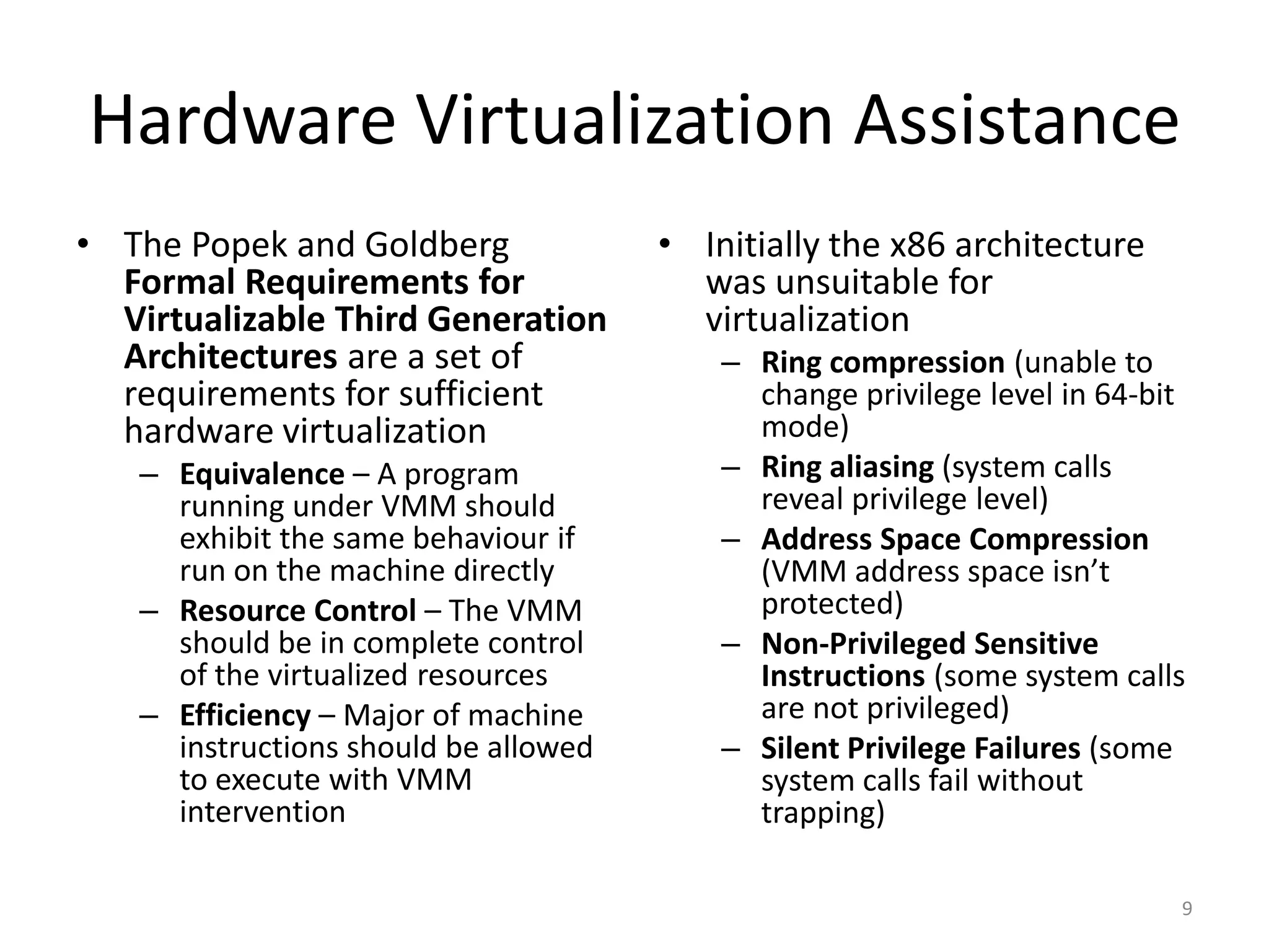 Hardware Virtualization Assistance
• The Popek and Goldberg              • Initially the x86 architecture
  Formal Requirements for               was unsuitable for
  Virtualizable Third Generation        virtualization
  Architectures are a set of              – Ring compression (unable to
  requirements for sufficient               change privilege level in 64-bit
  hardware virtualization                   mode)
   – Equivalence – A program              – Ring aliasing (system calls
     running under VMM should               reveal privilege level)
     exhibit the same behaviour if        – Address Space Compression
     run on the machine directly            (VMM address space isn’t
   – Resource Control – The VMM             protected)
     should be in complete control        – Non-Privileged Sensitive
     of the virtualized resources           Instructions (some system calls
   – Efficiency – Major of machine          are not privileged)
     instructions should be allowed       – Silent Privilege Failures (some
     to execute with VMM                    system calls fail without
     intervention                           trapping)

                                                                           9
 