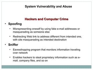 Hackers and Computer CrimeHackers and Computer Crime
System Vulnerability and Abuse
• Spoofing
• Misrepresenting oneself by using fake e-mail addresses or
masquerading as someone else
• Redirecting Web link to address different from intended one,
with site masquerading as intended destination
• Sniffer
• Eavesdropping program that monitors information traveling
over network
• Enables hackers to steal proprietary information such as e-
mail, company files, and so on
 