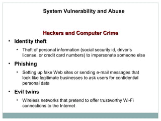 Hackers and Computer CrimeHackers and Computer Crime
System Vulnerability and Abuse
• Identity theft
• Theft of personal information (social security id, driver’s
license, or credit card numbers) to impersonate someone else
• Phishing
• Setting up fake Web sites or sending e-mail messages that
look like legitimate businesses to ask users for confidential
personal data
• Evil twins
• Wireless networks that pretend to offer trustworthy Wi-Fi
connections to the Internet
 