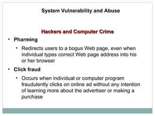 Hackers and Computer CrimeHackers and Computer Crime
System Vulnerability and Abuse
• Pharming
• Redirects users to a bogus Web page, even when
individual types correct Web page address into his
or her browser
• Click fraud
• Occurs when individual or computer program
fraudulently clicks on online ad without any intention
of learning more about the advertiser or making a
purchase
 