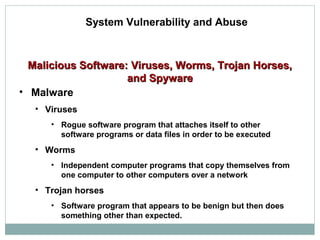 Malicious Software: Viruses, Worms, Trojan Horses,Malicious Software: Viruses, Worms, Trojan Horses,
and Spywareand Spyware
• Malware
• Viruses
• Rogue software program that attaches itself to other
software programs or data files in order to be executed
• Worms
• Independent computer programs that copy themselves from
one computer to other computers over a network
• Trojan horses
• Software program that appears to be benign but then does
something other than expected.
System Vulnerability and Abuse
 