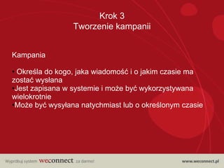 Krok 3
                 Tworzenie kampanii


Kampania

• Określa do kogo, jaka wiadomość i o jakim czasie ma
zostać wysłana
•Jest zapisana w systemie i może być wykorzystywana
wielokrotnie
•Może być wysyłana natychmiast lub o określonym czasie
 
