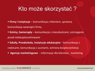 Kto może skorzystać ?

 Firmy i instytucje – komunikacja z klientem, sprawna
komunikacja wewnątrz firmy
 Gminy, Samorządy – komunikacja z mieszkaocami, ostrzeganie
przed niebezpieczeostwami
 Szkoły, Przedszkola, Instytucje edukacyjne – komunikacja z
rodzicami, komunikacja z uczniami, ochrona bezpieczeostwa
 Agencje marketingowe - informacje dla klientów, marketing
 
