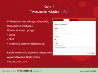 Krok 2
                   Tworzenie wiadomości

W kolejnym kroku tworzysz wiadmość,
którą chcesz przekazać.
Wiadmość może być typu:
• Email
• SMS
• Wiadmość głosowa (telefoniczna)


Każda wiadomość może być wielokrotnie
wykorzystywana dzięki czemu
oszczędzasz czas
 