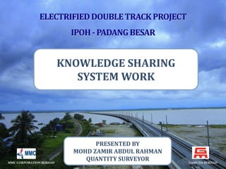 KNOWLEDGE SHARING 
SYSTEM WORK 
PRESENTED BY 
MOHD ZAMIR ABDUL RAHMAN 
QUANTITY SURVEYOR 
MMC CORPORATION BERHAD GAMUDA BERHAD 
 