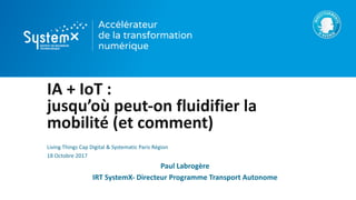 IA	+	IoT :
jusqu’où	peut-on	fluidifier	la	
mobilité	(et	comment)
Living	Things Cap	Digital	&	Systematic Paris	Région
18	Octobre	2017
Paul	Labrogère
IRT	SystemX- Directeur	Programme	Transport	Autonome
 