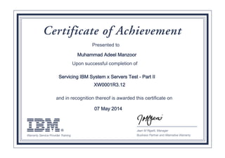 ®Warranty Service Provider Training
Jean M Rigatti, Manager
Business Partner and Alternative Warranty
Certificate of Achievement
Servicing IBM System x Servers Test - Part II
XW0001R3.12
Muhammad Adeel Manzoor
07 May 2014
Presented to
Upon successful completion of
and in recognition thereof is awarded this certificate on
Digitally signed by
IBM Warranty
Service Provider
Date: 2014.05.07
08:10:30 CEST
Reason: Passed
test
Location: IBM
Warranty Service
Provider Program
Signat
 