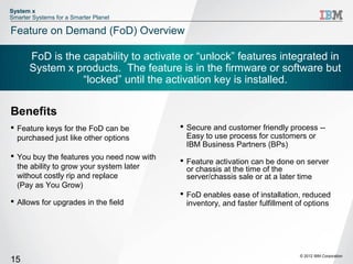 System x
Smarter Systems for a Smarter Planet

Feature on Demand (FoD) Overview

       FoD is the capability to activate or “unlock” features integrated in
       System x products. The feature is in the firmware or software but
                  “locked” until the activation key is installed.

Benefits
 Feature keys for the FoD can be           Secure and customer friendly process --
  purchased just like other options          Easy to use process for customers or
                                             IBM Business Partners (BPs)
 You buy the features you need now with
                                            Feature activation can be done on server
  the ability to grow your system later      or chassis at the time of the
  without costly rip and replace             server/chassis sale or at a later time
  (Pay as You Grow)
                                            FoD enables ease of installation, reduced
 Allows for upgrades in the field           inventory, and faster fulfillment of options




                                                                               © 2012 IBM Corporation
15
 