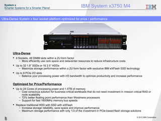 System x
 Smarter Systems for a Smarter Planet                           IBM System x3750 M4

Ultra-Dense System x four socket platform optimized for price / performance




       Ultra-Dense
        4 Sockets, 48 DIMM slots within a 2U form factor
           – More efficiently use rack space and datacenter resources to reduce infrastructure costs
        Up to 32 1.8” SSDs or 16 2.5” HDDs
           – Maximize storage performance within a 2U form factor with exclusive IBM eXFlash SSD technology
        Up to 8 PCIe I/O slots
           – Balance your processing power with I/O bandwidth to optimize productivity and increase performance


       Optimized for Price/Performance
        Up to 24 Cores of processing power and 1.5TB of memory
           – Cost conscious solution for business critical workloads that do not need investment in mission critical RAS or
              node scalability
           – 72% better floating point performance than Westmere processors
           – Support for fast 1600MHz memory bus speeds
        Replace traditional HDD with SSD with eXFlash
           – Increase storage reliability, save space and improve performance
           – Maximum storage performance with only 1/3 of the investment in PCIe based flash storage solutions

  6                                                                                                            © 2012 IBM Corporation
  6
 