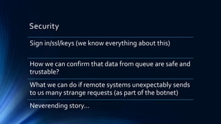 Security
Sign in/ssl/keys (we know everything about this)
How we can confirm that data from queue are safe and
trustable?
What we can do if remote systems unexpectably sends
to us many strange requests (as part of the botnet)
Neverending story...
 