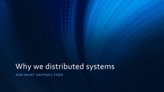 Why we distributed systems
AND WHAT HAPPNES THEN
 