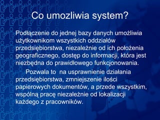 Co umozliwia system?
Podłączenie do jednej bazy danych umożliwia
użytkownikom wszystkich oddziałów
przedsiębiorstwa, niezależnie od ich położenia
geograficznego, dostęp do informacji, która jest
niezbędna do prawidłowego funkcjonowania.
Pozwala to na usprawnienie działania
przedsiębiorstwa, zmniejszenie ilości
papierowych dokumentów, a przede wszystkim,
wspólną pracę niezależnie od lokalizacji
każdego z pracowników.
 