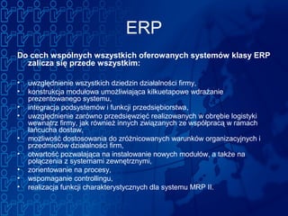 ERP
Do cech wspólnych wszystkich oferowanych systemów klasy ERP
zalicza się przede wszystkim:
• uwzględnienie wszystkich dziedzin działalności firmy,
• konstrukcja modułowa umożliwiająca kilkuetapowe wdrażanie
prezentowanego systemu,
• integracja podsystemów i funkcji przedsiębiorstwa,
• uwzględnienie zarówno przedsięwzięć realizowanych w obrębie logistyki
wewnątrz firmy, jak również innych związanych ze współpracą w ramach
łańcucha dostaw,
• możliwość dostosowania do zróżnicowanych warunków organizacyjnych i
przedmiotów działalności firm,
• otwartość pozwalająca na instalowanie nowych modułów, a także na
połączenia z systemami zewnętrznymi,
• zorientowanie na procesy,
• wspomaganie controllingu,
• realizacja funkcji charakterystycznych dla systemu MRP II.
 