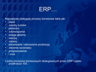 ERP…
Najczęściej obsługuje procesy biznesowe takie jak:
• płace
• zasoby ludzkie
• płatności
• zobowiązania
• księga główna
• zakupy
• zapasy
• planowanie i sterowanie produkcją
• zlecenia sprzedaży
• prognozowanie
• i inne
Liczba procesów biznesowych obsługiwanych przez ERP często
przekracza 100.
 