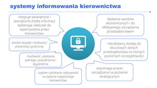 systemy informowania kierownictwa
śledzenie wyników
ekonomicznych i do
efektywnego zarządzania
przedsiębiorstwem
interaktywny dostęp do
kluczowych danych
przedsiębiorstwa na różnych
poziomach szczegółowościmożliwość uzyskania
pełnego uzasadnienia i
wyjaśnienia
wspomaga proces
zarządzania na poziomie
strategicznym
integruje wewnętrzne i
zewnętrzne źródła informacji
wybierając właściwe do
wykorzystania przez
kierownictwo
szybkie udzielanie odpowiedzi
na pytania najwyższego
kierownictwa
bardzo bogate możliwości
prezentacji graficznej
 
