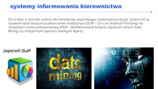 systemy informowania kierownictwa
EIS to łatwe w obsłudze systemy dla menedżerów, wspomagające podejmowanie decyzji. Systemy EIS są
nazywane także bieżącym przetwarzaniem analitycznym (OLAP – On-Line Analitical Processing) lub
narzędziami analizy wielowymiarowej (MDA – Multidimensional Analysis), kopalniami danych (Data
Mining) lub inteligentnymi agentami (Intelligent Agents).
 