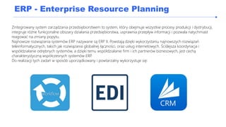 ERP - Enterprise Resource Planning
Zintegrowany system zarządzania przedsiębiorstwem to system, który obejmuje wszystkie procesy produkcji i dystrybucji,
integruje różne funkcjonalne obszary działania przedsiębiorstwa, usprawnia przepływ informacji i pozwala natychmiast
reagować na zmiany popytu.
Najnowsze rozwiązania systemów ERP nazywane są ERP II. Powstają dzięki wykorzystaniu najnowszych rozwiązań
teleinformatycznych, takich jak rozwiązania globalnej łączności, oraz usług internetowych. Ściślejsza koordynacja i
współdziałanie odrębnych systemów, a dzięki temu współdziałanie firm i ich partnerów biznesowych, jest cechą
charakterystyczną współczesnych systemów ERP.
Do realizacji tych zadań w sposób uporządkowany i powtarzalny wykorzystuje się:
workflow
 