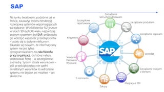 SAP
Na rynku światowym, podobnie jak w
Polsce, zauważyć można tendencję
rozwojową systemów wspomagających
zarządzanie. Wśród liderów SIZ jeszcze
w latach 90-tych XX wieku najbardziej
znanym systemem był SAP, próbowało
go wdrożyć większość przedsiębiorstw
– udało się to jedynie nielicznym.
Okazało się bowiem, że informatyczny
system nie jest tylko
oprogramowaniem, to cała filozofia
pracy organizacji, do której należy
dostosować firmę – w szczególności
zaś kadrę. System działa warunkowo –
jeśli przedsiębiorstwo nie spełni
określonych warunków to wdrożenie
systemu nie będzie ani możliwe – ani
skuteczne.
Zarządzanie
łańcuchem dostawami
zarządzanie produktem
zarządzanie zapasami
sprzedaż
Zarządzanie relacjami
z klientami
Integracja z EDI
Zakupy
E-commerce
Składanie
Pakowanie
Wysyłanie
Księgowość
Szczegółowe
raportowanie
 
