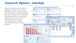 Comarch Optima - interfejs
Program charakteryzuje się przyjaznym i
intuicyjnym interfejsem, który można
obsługiwać zarówno za pomocą myszki,
jak i samej klawiatury. Interfejs wyposażony
jest w pomocny pasek skrótów oraz okno
przedstawiające zbiorczo najważniejsze
informacje na temat firmy. Comarch
OPT!MA gwarantuje znakomitą
wizualizację danych i możliwość
samodzielnego kreowania wyglądu
programu.
 