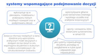systemy wspomagające podejmowanie decyzji
wykorzystywane głównie
przez kierownictwo średniego
i wysokiego szczebla oraz
analityków korporacyjnych
raporty i zestawienia, które
dostarczane są kierownictwu
w ramach EIS
dostarcza informacji niezbędnych w danej
dziedzinie przy wykorzystaniu
analitycznych modeli decyzyjnych z
dostępem do baz danych w celu
wspomagania decydentów w skutecznym
działaniu w kompleksowym i źle
ustrukturalizowanym środowisku
jako systemy indywidualnego
decydenta, pozwalają na
uwzględnienie w trybie pytań
i odpowiedzi jego
indywidualności
wykorzystuje się w
planowaniu, modelowaniu i
analizowaniu różnych
możliwych rozwiązań oraz w
podejmowaniu decyzji
 