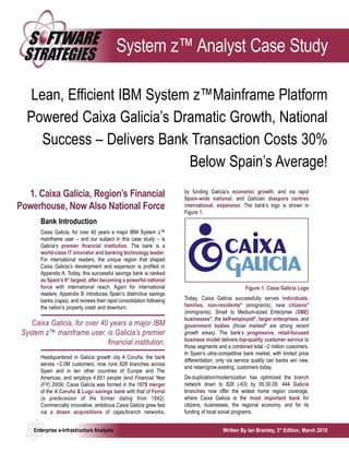 System z™ Analyst Case Study

  Lean, Efficient IBM System z™Mainframe Platform
  Powered Caixa Galicia’s Dramatic Growth, National
    Success – Delivers Bank Transaction Costs 30%
                            Below Spain’s Average!
                                                                         by funding Galicia’s economic growth, and via rapid
  1. Caixa Galicia, Region’s Financial                                   Spain-wide national, and Galician diaspora centres
Powerhouse, Now Also National Force                                      international, expansion. The bank’s logo is shown in
                                                                         Figure 1.
        Bank Introduction
        Caixa Galicia, for over 40 years a major IBM System z™
        mainframe user – and our subject in this case study – is
        Galicia’s premier financial institution. The bank is a
        world-class IT innovator and banking technology leader.
        For international readers, the unique region that shaped
        Caixa Galicia’s development and expansion is profiled in
        Appendix A. Today, this successful savings bank is ranked
        as Spain’s 6th largest, after becoming a powerful national
        force with international reach. Again for international                                       Figure 1: Caixa Galicia Logo
        readers, Appendix B introduces Spain’s distinctive savings
        banks (cajas), and reviews their rapid consolidation following   Today, Caixa Galicia successfully serves individuals,
        the nation’s property crash and downturn.                        families, non-residentsФ (emigrants), new citizensФ
                                                                         (immigrants), Small to Medium-sized Enterprise (SME)
                                                                         businessesФ, the self-employedФ, larger enterprises, and
    Caixa Galicia, for over 40 years a major IBM                         government bodies (those markedФ are strong recent
 System z™ mainframe user, is Galicia’s premier                          growth areas). The bank’s progressive, retail-focused
                                                                         business model delivers top-quality customer service to
                              financial institution.                     those segments and a combined total ~2 million customers.
                                                                         In Spain’s ultra-competitive bank market, with limited price
        Headquartered in Galicia growth city A Coruña, the bank
                                                                         differentiation, only via service quality can banks win new,
        serves ~2.0M customers, now runs 828 branches across
                                                                         and retain/grow existing, customers today.
        Spain and in ten other countries of Europe and The
        Americas, and employs 4,651 people (end Financial Year           De-duplication/modernization has optimized the branch
        (FY) 2009). Caixa Galicia was formed in the 1978 merger          network down to 828 (-63) by 09.30.09. 444 Galicia
        of the A Coruña & Lugo savings bank with that of Ferrol          branches now offer the widest home region coverage,
        (a predecessor of the former dating from 1842).                  where Caixa Galicia is the most important bank for
        Commercially innovative, ambitious Caixa Galicia grew fast       citizens, businesses, the regional economy, and for its
        via a dozen acquisitions of cajas/branch networks,               funding of local social programs.


     Enterprise e-Infrastructure Analysis                                                  Written By Ian Bramley, 3rd Edition, March 2010
 