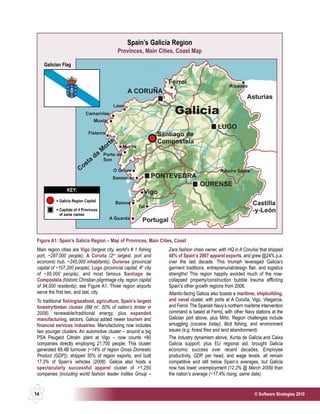 Spain’s Galicia Region
                                             Provinces, Main Cities, Coast Map

     Galician Flag




                 KEY:

           = Galicia Region Capital

           = Capitals of 4 Provinces
             of same names




 Figure A1: Spain’s Galicia Region – Map of Provinces, Main Cities, Coast
 Main region cities are Vigo (largest city, world’s # 1 fishing    Zara fashion chain owner, with HQ in A Coruña) that shipped
 port, ~297,000 people), A Coruña (2nd largest, port and           48% of Spain’s 2007 apparel exports, and grew @24% p.a.
 economic hub, ~245,000 inhabitants), Ourense (provincial          over the last decade. This triumph leveraged Galicia’s
 capital of ~107,200 people), Lugo (provincial capital, 4th city   garment traditions, entreprenurial/design flair, and logistics
 of ~95,000 people), and most famous Santiago de                   strengths! This region happily avoided much of the now-
 Compostela (historic Christian pilgrimage city, region capital    collapsed property/construction bubble trauma afflicting
 of 94,000 residents), see Figure A1. Three region airports        Spain’s other growth regions from 2008.
 serve the first two, and last, city.                              Atlantic-facing Galicia also boasts a maritime, shipbuilding,
 To traditional fishing/seafood, agriculture, Spain’s largest      and naval cluster, with ports at A Coruña, Vigo, Vilagarcia,
 forestry/timber cluster (8M m3, 50% of nation’s timber in         and Ferrol. The Spanish Navy’s northern maritime intervention
 2008), renewable/traditional energy, plus expanded                command is based at Ferrol, with other Navy stations at the
 manufacturing, sectors, Galicia added newer tourism and           Galician port above, plus Miño. Region challenges include
 financial services industries. Manufacturing now includes         smuggling (cocaine today), illicit fishing, and environment
 two younger clusters. An automotive cluster – around a big        issues (e.g. forest fires and land abandonment).
 PSA Peugeot Citroën plant at Vigo – now counts >80                The industry dynamism above, Xunta de Galicia and Caixa
 companies directly employing 21,700 people. This cluster          Galicia support, plus EU regional aid, brought Galicia
 generated €8.4B turnover (~14% of region Gross Domestic           economic success over recent decades. Employee
 Product (GDP)), shipped 35% of region exports, and built          productivity, GDP per head, and wage levels, all remain
 17.3% of Spain’s vehicles (2008). Galicia also hosts a            competitive and still below Spain’s averages, but Galicia
 spectacularly successful apparel cluster of >1,250                now has lower unemployment (12.2% @ March 2009) than
 companies (including world fashion leader Inditex Group –         the nation’s average (~17.4% rising, same date).


14                                                                                                               © Software Strategies 2010
 