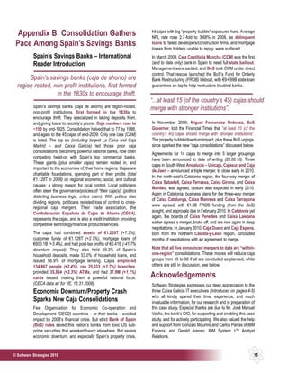 hit cajas with big “property bubble” exposures hard. Average
  Appendix B: Consolidation Gathers                                           NPL rate rose 2.7-fold to 3.68% in 2008, as delinquent
 Pace Among Spain’s Savings Banks                                             loans to failed developers/construction firms, and mortgage
                                                                              losses from holders unable to repay, were surfaced.
           Spain’s Savings Banks – International                              In March 2009, Caja Castilla la Mancha (CCM) was the first
           Reader Introduction                                                (and to date only) bank in Spain to need full state bail-out.
                                                                              Management were sacked, and BoS took CCM under direct
                                                                              control. That rescue launched the BoS’s Fund for Orderly
       Spain’s savings banks (caja de ahorro) are                             Bank Restructuring (FROB) lifeboat, with €9-€99B state loan
  region-rooted, non-profit institutions, first formed                        guarantees on tap to help restructure troubled banks.
                  in the 1830s to encourage thrift.
                                                                              “...at least 15 (of the country’s 45) cajas should
           Spain’s savings banks (caja de ahorro) are region-rooted,          merge with stronger institutions”.
           non-profit institutions, first formed in the 1830s to
           encourage thrift. They specialized in taking deposits from,
           and giving loans to, society’s poorer. Caja numbers rose to        In November 2009, Miguel Fernandez Ordonez, BoS
           ~150 by end-1925. Consolidation halved that to 77 by 1988,         Governor, told the Financial Times that “at least 15 (of the
           and again to the 45 cajas of end-2009. Only one caja (CAM)         country’s 45) cajas should merge with stronger institutions”.
           is listed. The top six (including largest La Caixa and Caja        The property bubble/downturn impact, plus these BoS urgings,
           Madrid – and Caixa Galicia) led those prior caja                   since sparked the new “caja consolidations” discussed below.
           consolidations, becoming powerful national banks, now often        Agreements for 14 cajas to merge into 5 larger groupings
           competing head-on with Spain’s top commercial banks.               have been announced to date of writing (28.02.10). Three
           These giants (plus smaller cajas) remain rooted in, and
                                                                              cajas in South-West Andalucia – Unicaja, Cajasur, and Caja
           important to the economies of, their home regions. Cajas are
                                                                              de Jaen – announced a triple merger, to close early in 2010.
           charitable foundations, spending part of their profits (total
                                                                              In the north-east’s Catalonia region, the four-way merger of
           €1.128T in 2008) on regional economic, social, and cultural
                                                                              Caixa Sabadell, Caixa Terrassa, Caixa Girona, and Caixa
           causes; a strong reason for local control. Local politicians
                                                                              Manlleu, was agreed, closure also expected in early 2010.
           often steer the governance/policies of “their caja(s)” (politics
                                                                              Again in Catalonia, business plans for the three-way merger
           distorting business logic, critics claim). With politics also
                                                                              of Caixa Catalunya, Caixa Manresa and Caixa Tarragona
           dividing regions, politicans resisted loss of control to cross-
                                                                              were agreed, with €1.3B FROB funding (from the BoS)
           regional caja mergers. Their trade association, the
                                                                              sought, and approvals due in February 2010. In Catalonia yet
           Confederación Española de Cajas de Ahorro (CECA),
                                                                              again, the boards of Caixa Penedes and Caixa Laietana
           represents the cajas, and is also a credit institution providing
           competitive technology/financial products/services.                earlier agreed a merger, broke off, and are now again in deep
                                                                              negotiations. In January 2010, Caja Duero and Caja Espana,
           The cajas had combined assets of €1.239T (+7.3%),                  both from the northern Castilla-y-Leon region, concluded
           customer funds of €1.128T (+2.7%), mortgage loans of               months of negotiations with an agreement to merge.
           €600.1B (+3.4%), and had post-tax profits of €6.41B (-41.7%
           downturn impact). They also held 59.3% of Spain’s                  Note that all five announced mergers to date are “within-
           household deposits, made 53.0% of household loans, and             one-region” consolidations. These moves will reduce caja
           issued 56.9% of mortgage lending. Cajas employed                   groups from 45 to 36 if all are concluded as planned, while
           134,867 people (+2.4%), ran 25,033 (+1.7%) branches,               others are still in discussion, see below.
           provided 35,864 (+2.3%) ATMs, and had 37.9M (+1.1%)
           cards issued, making them a powerful national force.               Acknowledgements
           (CECA data at/ for YE, 12.31.2008).                                Software Strategies expresses our deep appreciation to the
           Economic Downturn/Property Crash                                   three Caixa Galicia IT executives (Introduced on pages 4-5)
                                                                              who all kindly spared their time, experience, and much
           Sparks New Caja Consolidations                                     invaluable information, for our research and in preparation of
           Few Organisation for Economic Co-operation and                     this case study. Especial thanks are due to Mr. José Manuel
           Development (OECD) countries – or their banks – avoided            Valiño, the bank’s CIO, for supporting and enabling this case
           impact by 2008’s financial crisis. But strict Bank of Spain        study, and for actively participating. We also valued the help
           (BoS) rules saved this nation’s banks from toxic US sub-           and support from Gonzalo Mourino and Carlos Parras of IBM
           prime securities that wreaked havoc elsewhere. But severe          Espana, and Gerald Areneo, IBM System z™ Analyst
           economic downturn, and especially Spain’s property crisis,         Relations.


© Software Strategies 2010                                                                                                                 15
 