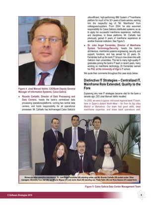 ultra-efficient, high-performing IBM System z™mainframe
                                                                                                  platform for much of his 32+ years of bank service, earning
                                                                                                  him the respectful tag of “Mr. Mainframe” from
                                                                                                  colleagues/suppliers. From 2004, he also assumed
                                                                                                  responsibility for Caixa Galicia’s distributed systems, so as
                                                                                                  to apply his successful mainframe experience, methods,
                                                                                                  and disciplines, to these platforms. Mr. Carballo had
                                                                                                  previously gained 8 years of mainframe experience at
                                                                                                  another financial institution. See Figure 5.
                                                                                                  Dr. Julio Angel Fernández, Director of Mainframe
                                                                                                  System Technology/Security, heads the bank’s
                                                                                                  architecture, mainframe systems engineering, security, and
                                                                                                  support, functions, and has served for 22 years. Dr.
                                                                                                  Fernández built up the bank IT Group’s now-close links with
                                                                                                  Galicia’s main universities. This led to many high-quality IT
                                                                                                  graduates joining the bank’s IT team in recent years, many
                                                                                                  working on mainframe technology. Dr Fernández earned
                                                                                                  his PhD. at the University of Vigo’s IT school.
                                                                                             We quote their comments throughout this case study below.

                                                                                             Distinctive IT Strategies – Centralized IT,
                                                                                             Mainframe Role Extended, Quality to the
           Figure 4: José Manuel Valiño, CIO/Bank Deputy General                             Fore
           Manager of Information Systems, Caixa Galicia
                                                                                             Explaining why new IT strategies became vital for the bank a
               Ricardo Carballo, Director of Data Processing and                             decade ago, CIO José Manuel Valiño recalled:
               Data Centers, heads the bank’s centralized data                               “In 2000, we were a typical, mid-sized regional bank IT team,
               processing operations/platforms, running two central data                     here in Spain’s distant North-West – far from its big cities
               centers, and holds responsibility for all operational                         Madrid or Barcelona. Our team had good skills, deep
               processes. Mr. Carballo has led/managed Caixa Galicia’s                       mainframe expertise, and knew bank operations well.




                 Shows our other executive interviewees, Dr. Julio Angel Fernañdez (40) standing center, and Mr. Ricardo Carballo (59) seated center. Other
              managers, clockwise from rear left, are Alberto Miguez (37) and Javier Abad (40) standing rear, Paula Tedin (39) and Rosa Seoane (37) seated front.


                                                                                               Figure 5: Caixa Galicia Data Center Management Team


© Software Strategies 2010                                                                                                                                          5
 