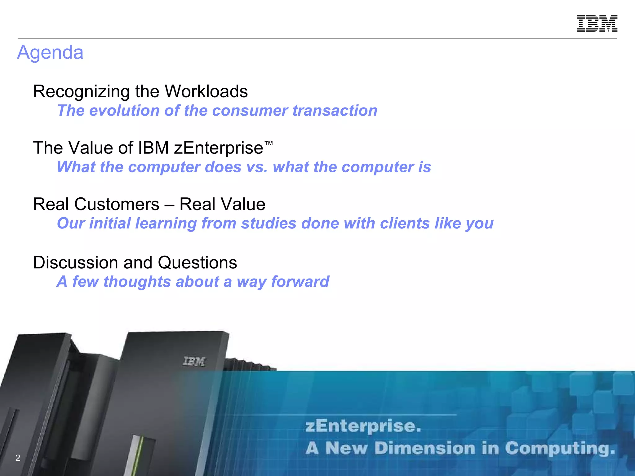 Agenda Recognizing the Workloads  The evolution of the consumer transaction The Value of IBM zEnterprise ™ What the computer does vs. what the computer is Real Customers – Real Value Our initial learning from studies done with clients like you Discussion and Questions A few thoughts about a way forward 