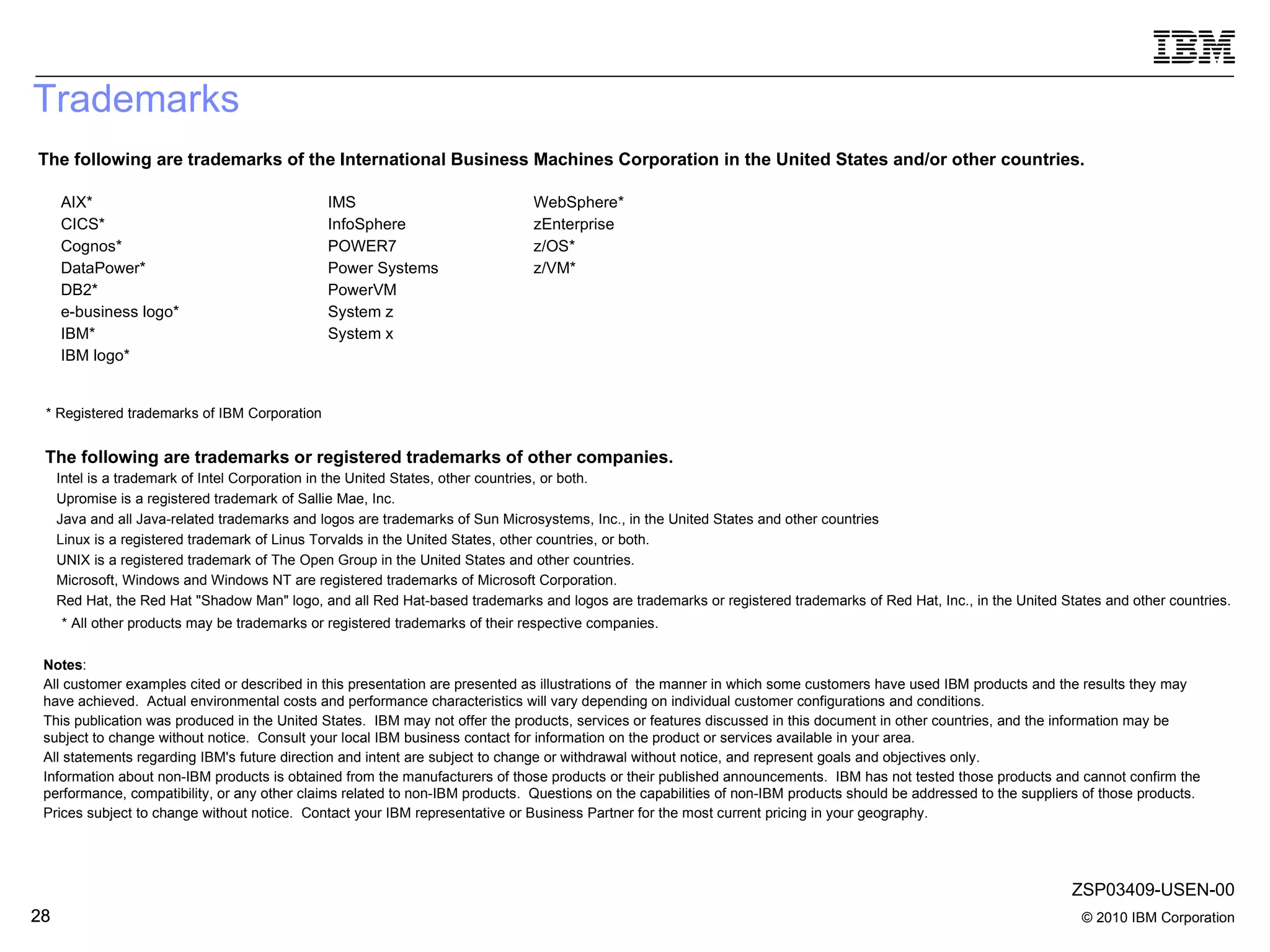 Trademarks The following are trademarks of the International Business Machines Corporation in the United States and/or other countries. The following are trademarks or registered trademarks of other companies. * Registered trademarks of IBM Corporation * All other products may be trademarks or registered trademarks of their respective companies. Intel is a trademark of Intel Corporation in the United States, other countries, or both.  Upromise is a registered trademark of Sallie Mae, Inc.  Java and all Java-related trademarks and logos are trademarks of Sun Microsystems, Inc., in the United States and other countries Linux is a registered trademark of Linus Torvalds in the United States, other countries, or both. UNIX is a registered trademark of The Open Group in the United States and other countries. Microsoft, Windows and Windows NT are registered trademarks of Microsoft Corporation. Red Hat, the Red Hat &quot;Shadow Man&quot; logo, and all Red Hat-based trademarks and logos are trademarks or registered trademarks of Red Hat, Inc., in the United States and other countries. Notes :  All customer examples cited or described in this presentation are presented as illustrations of  the manner in which some customers have used IBM products and the results they may have achieved.  Actual environmental costs and performance characteristics will vary depending on individual customer configurations and conditions. This publication was produced in the United States.  IBM may not offer the products, services or features discussed in this document in other countries, and the information may be subject to change without notice.  Consult your local IBM business contact for information on the product or services available in your area. All statements regarding IBM's future direction and intent are subject to change or withdrawal without notice, and represent goals and objectives only. Information about non-IBM products is obtained from the manufacturers of those products or their published announcements.  IBM has not tested those products and cannot confirm the performance, compatibility, or any other claims related to non-IBM products.  Questions on the capabilities of non-IBM products should be addressed to the suppliers of those products. Prices subject to change without notice.  Contact your IBM representative or Business Partner for the most current pricing in your geography. AIX* CICS* Cognos* DataPower* DB2* e-business logo* IBM* IBM logo* IMS InfoSphere POWER7 Power Systems PowerVM System z System x WebSphere* zEnterprise z/OS* z/VM* ZSP03409-USEN-00 