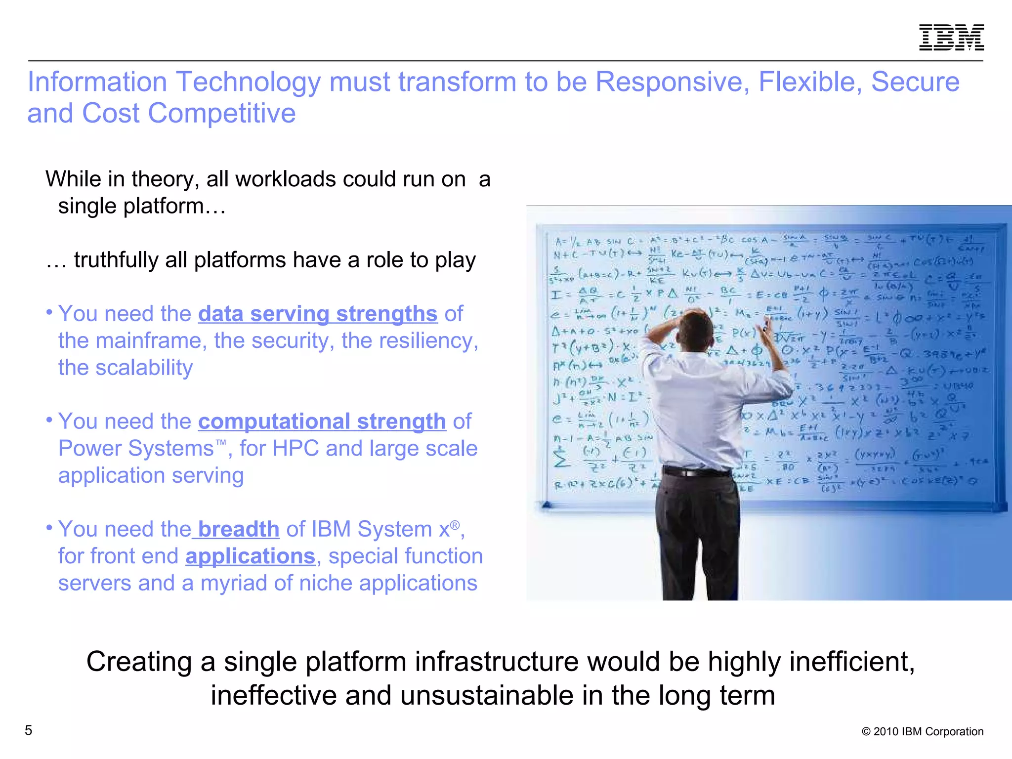 Information Technology must transform to be Responsive, Flexible, Secure and Cost Competitive  While in theory, all workloads could run on  a single platform… …  truthfully all platforms have a role to play You need the  data serving strengths  of the mainframe, the security, the resiliency, the scalability You need the  computational strength  of Power Systems ™ , for HPC and large scale application serving You need the   breadth  of IBM System x ® , for front end  applications , special function servers and a myriad of niche applications Creating a single platform infrastructure would be highly inefficient, ineffective and unsustainable in the long term  