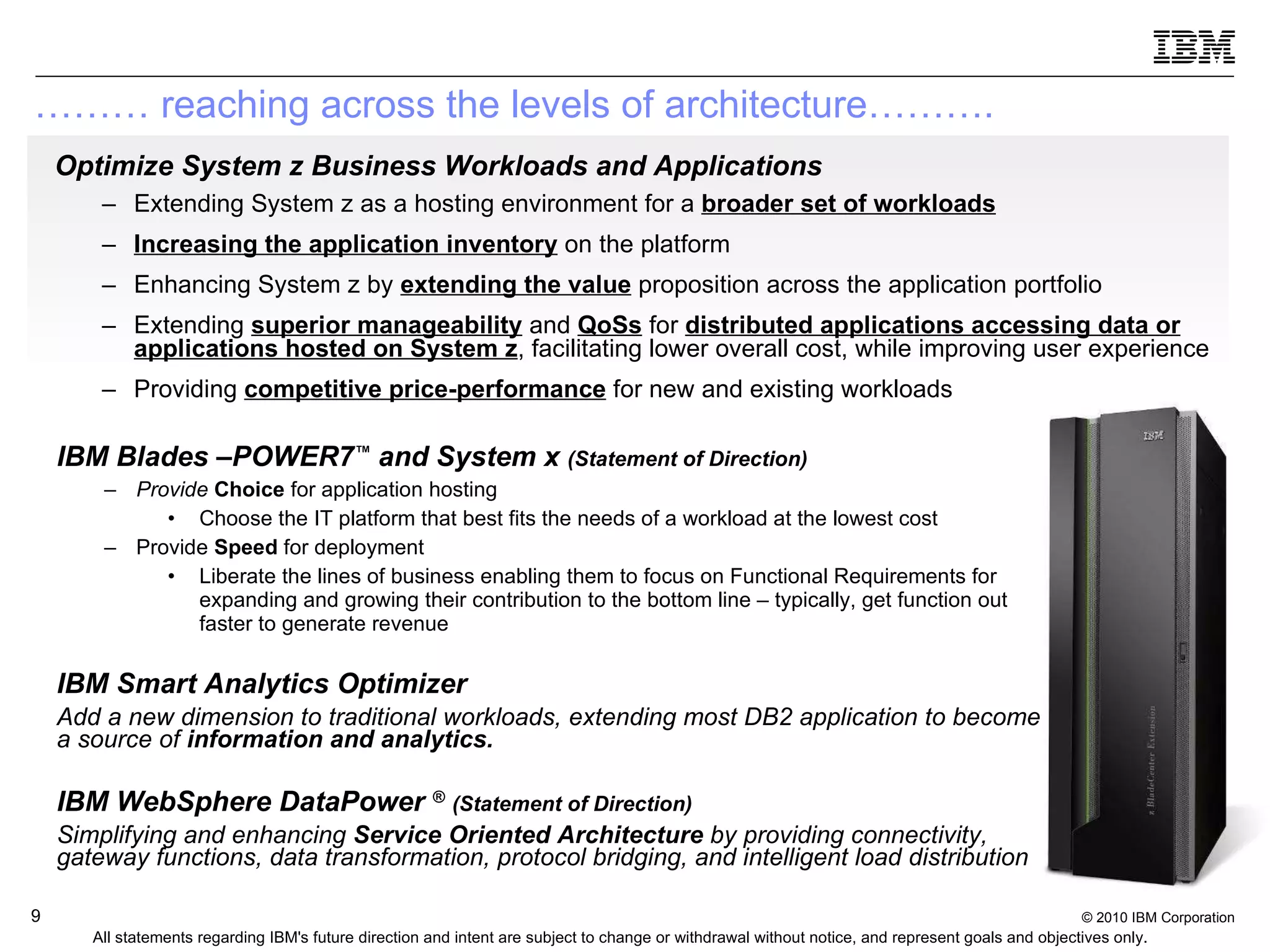 Optimize System z Business Workloads and Applications   Extending System z as a hosting environment for a  broader set of workloads Increasing the application inventory  on the platform  Enhancing System z by  extending the value  proposition across the application portfolio  Extending  superior manageability   and  QoSs  for   distributed applications accessing data or applications hosted on System z , facilitating lower overall cost, while improving user experience Providing  competitive price-performance  for new and existing workloads ………  reaching across the levels of architecture……….   IBM Blades –POWER7 ™  and System x  (Statement of Direction) Provide  Choice  for application hosting Choose the IT platform that best fits the needs of a workload at the lowest cost  Provide  Speed  for deployment Liberate the lines of business enabling them to focus on Functional Requirements for expanding and growing their contribution to the bottom line – typically, get function out faster to generate revenue IBM Smart Analytics Optimizer Add a new dimension to traditional workloads, extending most DB2 application to become a source of  information and analytics. IBM WebSphere DataPower  ®   (Statement of Direction) Simplifying and enhancing  Service Oriented Architecture  by providing connectivity, gateway functions, data transformation, protocol bridging, and intelligent load distribution All statements regarding IBM's future direction and intent are subject to change or withdrawal without notice, and represent goals and objectives only. 