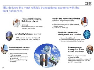 IBM delivers the most reliable transactional systems with the  best economics Transactional integrity  that clients rely on Availability/ disaster recovery Scalability/performance Massive user/data demands Flexible and workload optimized Application integration/portability  Lowest cost per transaction & best overall economics Integrated transaction management and creation CICS/IMS  WebSphere trusted by more clients than any other vendor TRUE near-zero downtime vs. unplanned outages that can cost 10’s of millions of $ Best Transaction Per Second (TPS) performance  Trillion instructions per second w/ zEnterprise Scale out, up, & within a range of Systems IBM zEnterprise System w/ IBM POWER7 & IBM x86 blades pureScale for distributed Common tools (Rational) Common management (zManager, Tivoli) Common middleware (DB2, WebSphere) 41% lower cost per transaction: POWER vs. Oracle zEnterprise reduces labor, energy, and development costs by up to 70%, 90%, and 20% (respectively) 