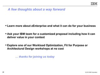 A few thoughts about a way forward Learn more about zEnterprise and what it can do for your business Ask your IBM team for a customized proposal including how it can deliver value in your context Explore one of our Workload Optimization, Fit for Purpose or Architectural Design workshops at no cost …  thanks for joining us today 