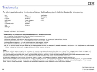 Trademarks The following are trademarks of the International Business Machines Corporation in the United States and/or other countries. The following are trademarks or registered trademarks of other companies. * Registered trademarks of IBM Corporation * All other products may be trademarks or registered trademarks of their respective companies. Intel is a trademark of Intel Corporation in the United States, other countries, or both.  Upromise is a registered trademark of Sallie Mae, Inc.  Java and all Java-related trademarks and logos are trademarks of Sun Microsystems, Inc., in the United States and other countries Linux is a registered trademark of Linus Torvalds in the United States, other countries, or both. UNIX is a registered trademark of The Open Group in the United States and other countries. Microsoft, Windows and Windows NT are registered trademarks of Microsoft Corporation. Red Hat, the Red Hat "Shadow Man" logo, and all Red Hat-based trademarks and logos are trademarks or registered trademarks of Red Hat, Inc., in the United States and other countries. Notes :  All customer examples cited or described in this presentation are presented as illustrations of  the manner in which some customers have used IBM products and the results they may have achieved.  Actual environmental costs and performance characteristics will vary depending on individual customer configurations and conditions. This publication was produced in the United States.  IBM may not offer the products, services or features discussed in this document in other countries, and the information may be subject to change without notice.  Consult your local IBM business contact for information on the product or services available in your area. All statements regarding IBM's future direction and intent are subject to change or withdrawal without notice, and represent goals and objectives only. Information about non-IBM products is obtained from the manufacturers of those products or their published announcements.  IBM has not tested those products and cannot confirm the performance, compatibility, or any other claims related to non-IBM products.  Questions on the capabilities of non-IBM products should be addressed to the suppliers of those products. Prices subject to change without notice.  Contact your IBM representative or Business Partner for the most current pricing in your geography. AIX* CICS* Cognos* DataPower* DB2* e-business logo* IBM* IBM logo* IMS InfoSphere POWER7 Power Systems PowerVM System z System x WebSphere* zEnterprise z/OS* z/VM* ZSP03409-USEN-00 