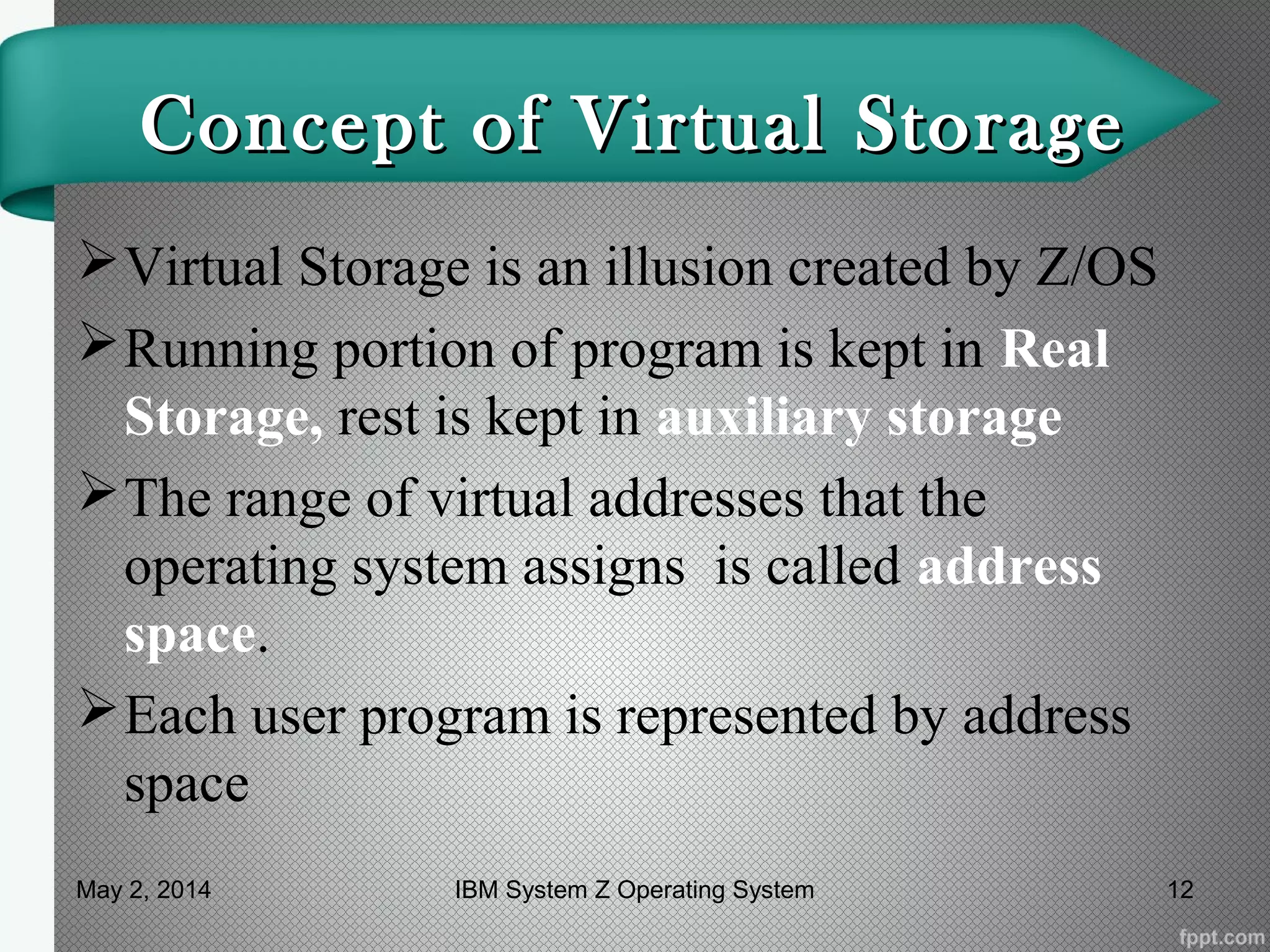 Concept of Virtual StorageConcept of Virtual Storage
Virtual Storage is an illusion created by Z/OS
Running portion of program is kept in Real
Storage, rest is kept in auxiliary storage
The range of virtual addresses that the
operating system assigns is called address
space.
Each user program is represented by address
space
May 2, 2014 12IBM System Z Operating System
 