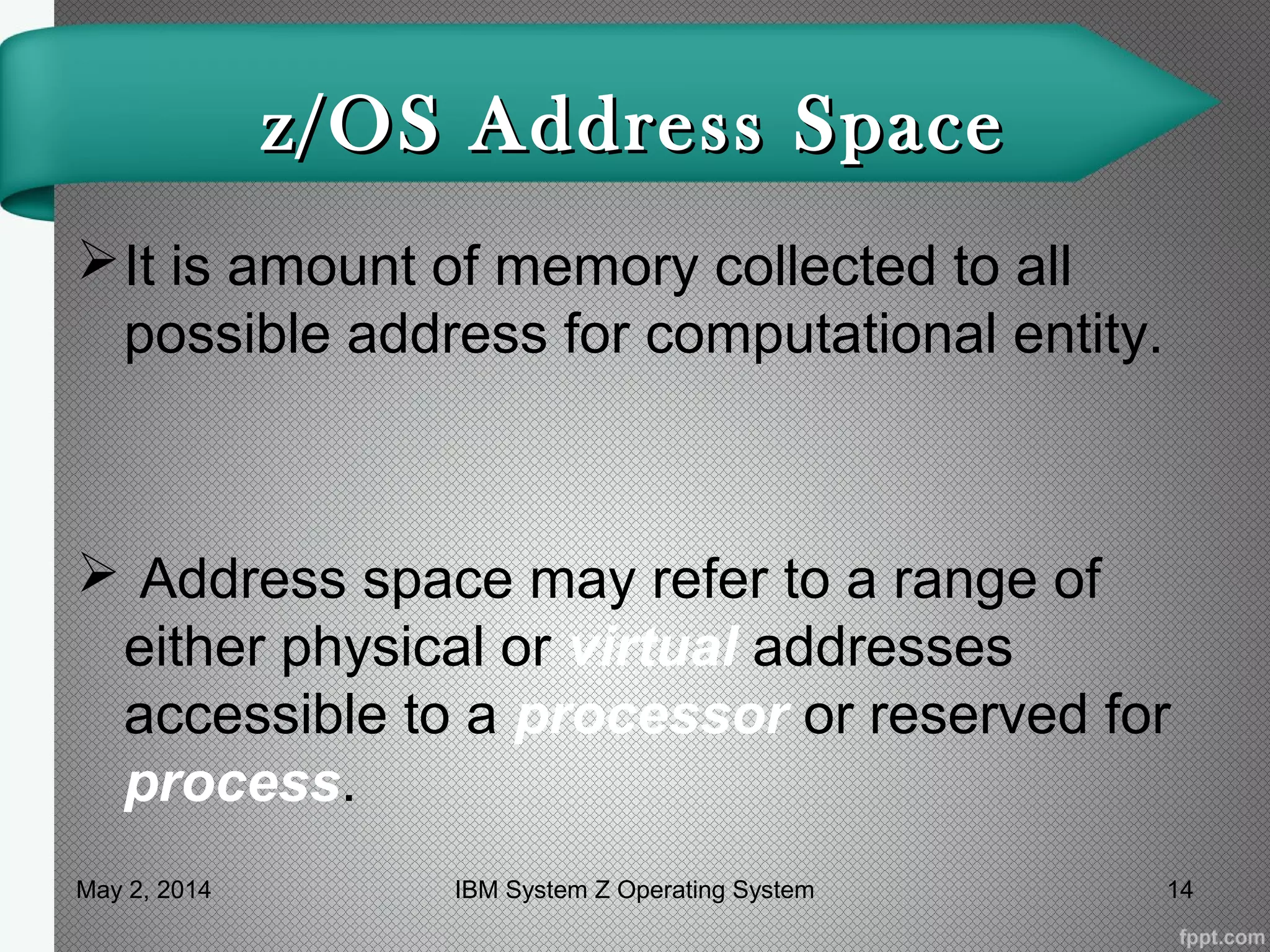 z/OS Address Spacez/OS Address Space
It is amount of memory collected to all
possible address for computational entity.
 Address space may refer to a range of
either physical or virtual addresses
accessible to a processor or reserved for
process.
May 2, 2014 14IBM System Z Operating System
 