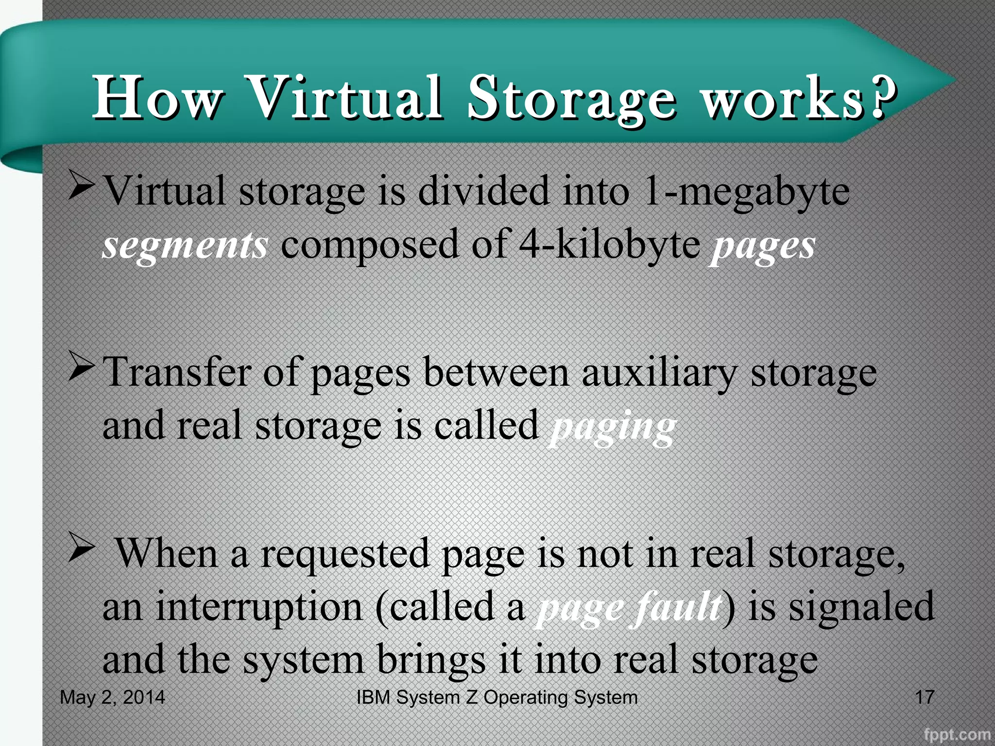 How Virtual Storage works?How Virtual Storage works?
Virtual storage is divided into 1-megabyte
segments composed of 4-kilobyte pages
Transfer of pages between auxiliary storage
and real storage is called paging
 When a requested page is not in real storage,
an interruption (called a page fault) is signaled
and the system brings it into real storage
May 2, 2014 17IBM System Z Operating System
 