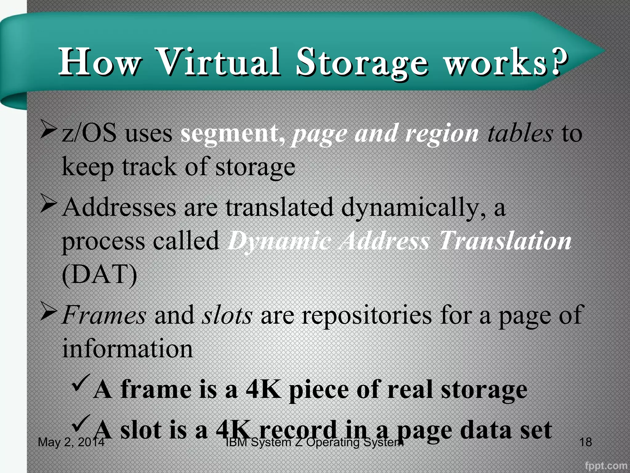 How Virtual Storage works?How Virtual Storage works?
z/OS uses segment, page and region tables to
keep track of storage
Addresses are translated dynamically, a
process called Dynamic Address Translation
(DAT)
Frames and slots are repositories for a page of
information
A frame is a 4K piece of real storage
A slot is a 4K record in a page data setMay 2, 2014 18IBM System Z Operating System
 