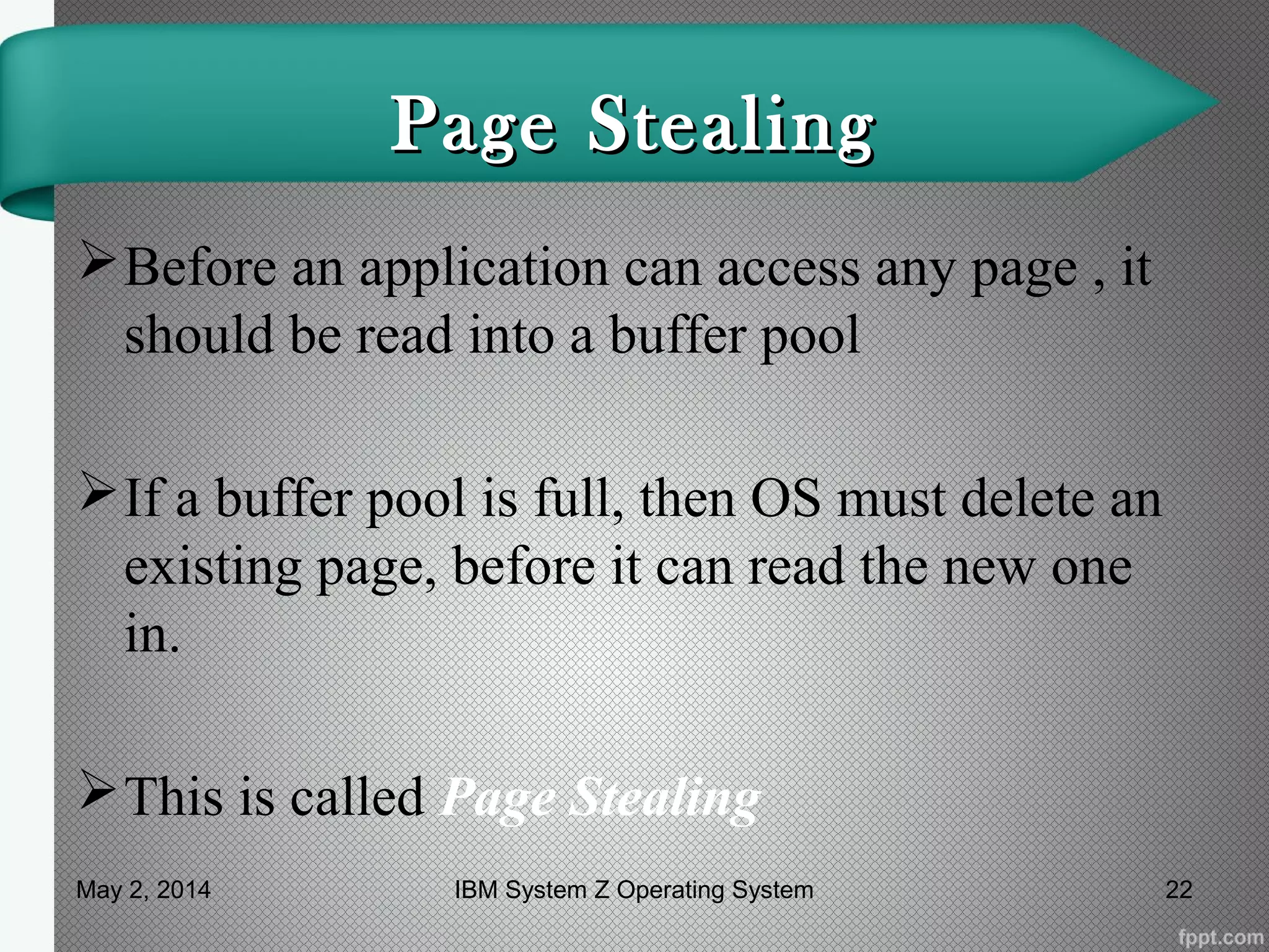 Page StealingPage Stealing
Before an application can access any page , it
should be read into a buffer pool
If a buffer pool is full, then OS must delete an
existing page, before it can read the new one
in.
This is called Page Stealing
May 2, 2014 22IBM System Z Operating System
 