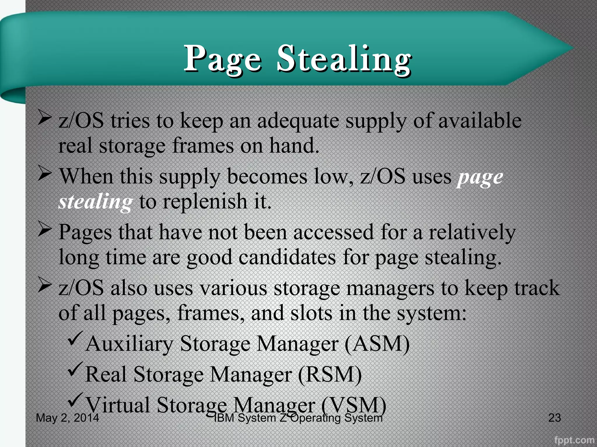Page StealingPage Stealing
 z/OS tries to keep an adequate supply of available
real storage frames on hand.
 When this supply becomes low, z/OS uses page
stealing to replenish it.
 Pages that have not been accessed for a relatively
long time are good candidates for page stealing.
 z/OS also uses various storage managers to keep track
of all pages, frames, and slots in the system:
Auxiliary Storage Manager (ASM)
Real Storage Manager (RSM)
Virtual Storage Manager (VSM)May 2, 2014 23IBM System Z Operating System
 