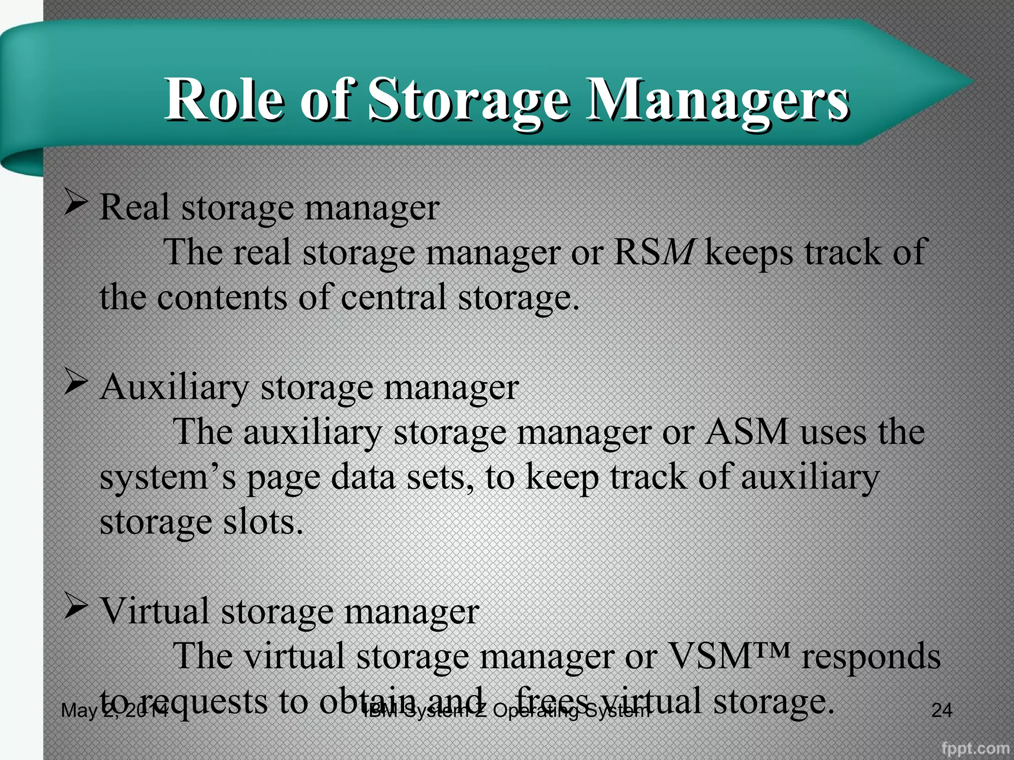 Role of Storage ManagersRole of Storage Managers
 Real storage manager
The real storage manager or RSM keeps track of
the contents of central storage.
 Auxiliary storage manager
The auxiliary storage manager or ASM uses the
system’s page data sets, to keep track of auxiliary
storage slots.
 Virtual storage manager
The virtual storage manager or VSM™ responds
to requests to obtain and frees virtual storage.May 2, 2014 24IBM System Z Operating System
 