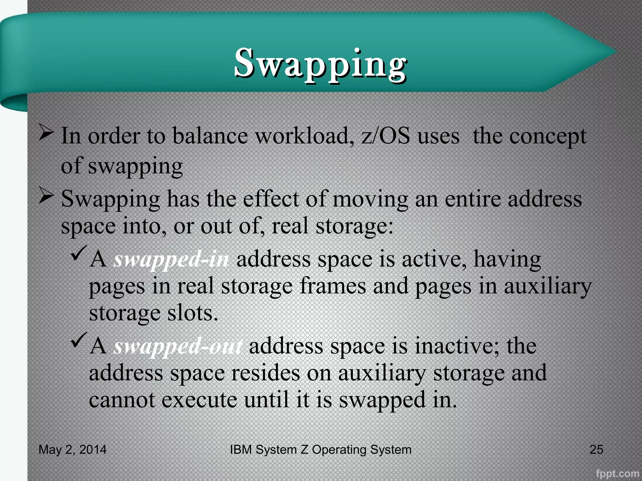 SwappingSwapping
 In order to balance workload, z/OS uses the concept
of swapping
 Swapping has the effect of moving an entire address
space into, or out of, real storage:
A swapped-in address space is active, having
pages in real storage frames and pages in auxiliary
storage slots.
A swapped-out address space is inactive; the
address space resides on auxiliary storage and
cannot execute until it is swapped in.
May 2, 2014 25IBM System Z Operating System
 