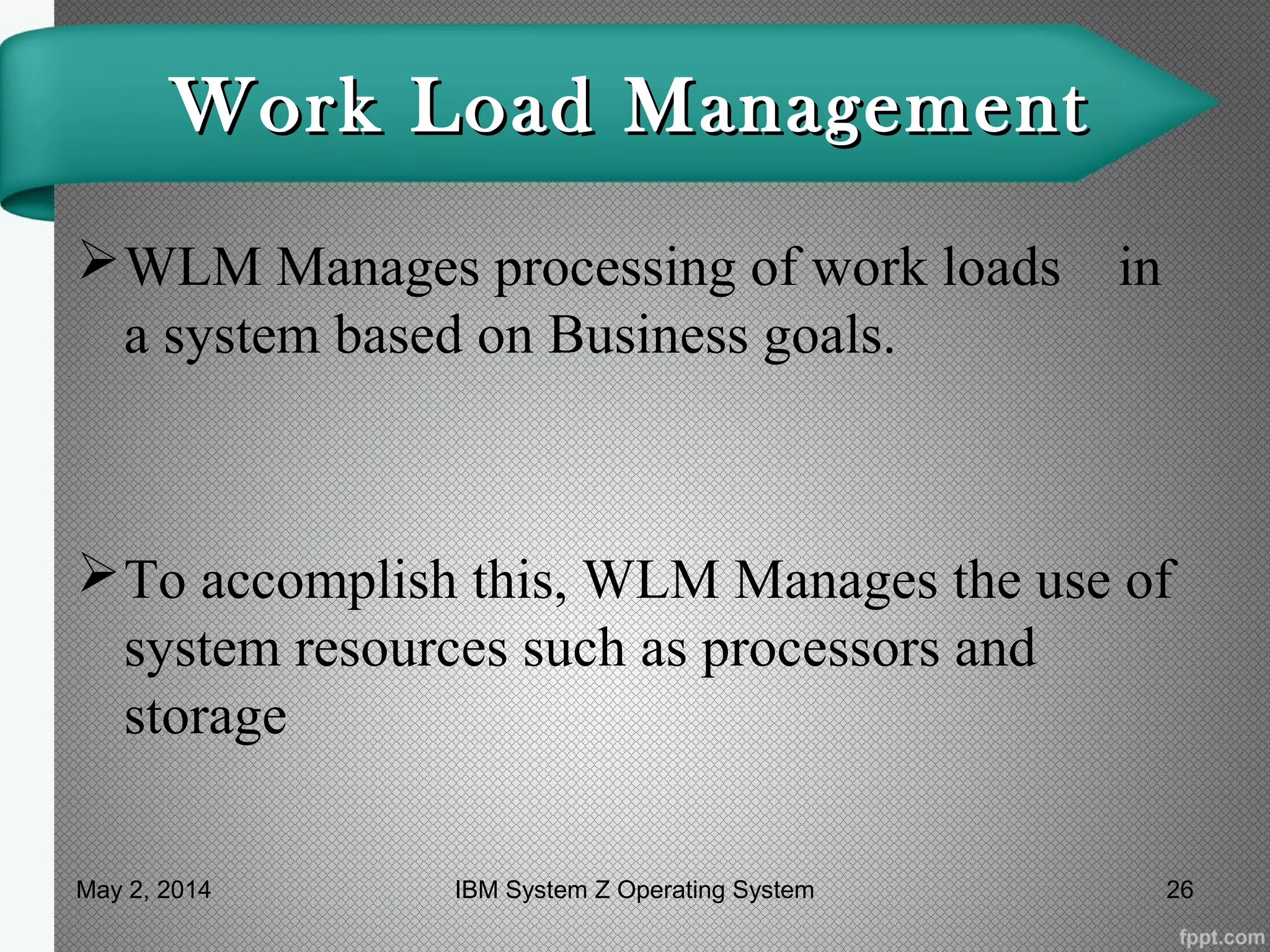 Work Load ManagementWork Load Management
WLM Manages processing of work loads in
a system based on Business goals.
To accomplish this, WLM Manages the use of
system resources such as processors and
storage
May 2, 2014 26IBM System Z Operating System
 