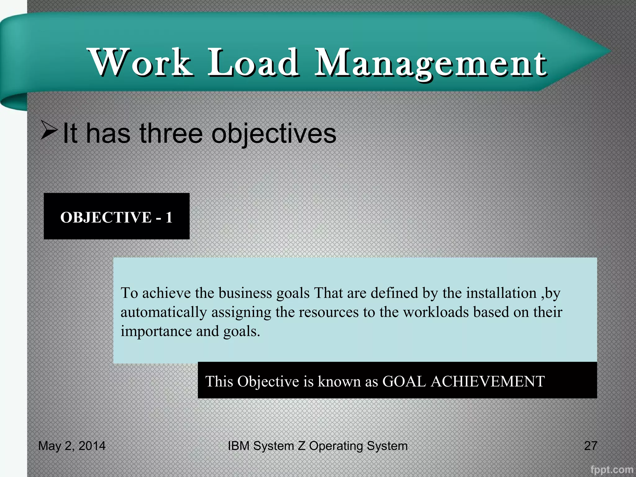 Work Load ManagementWork Load Management
It has three objectives
OBJECTIVE - 1
To achieve the business goals That are defined by the installation ,by
automatically assigning the resources to the workloads based on their
importance and goals.
This Objective is known as GOAL ACHIEVEMENT
May 2, 2014 27IBM System Z Operating System
 
